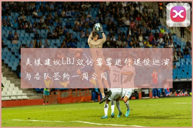 美媒建议LBJ效仿霉霉进行退役巡演与各队签约一周合同