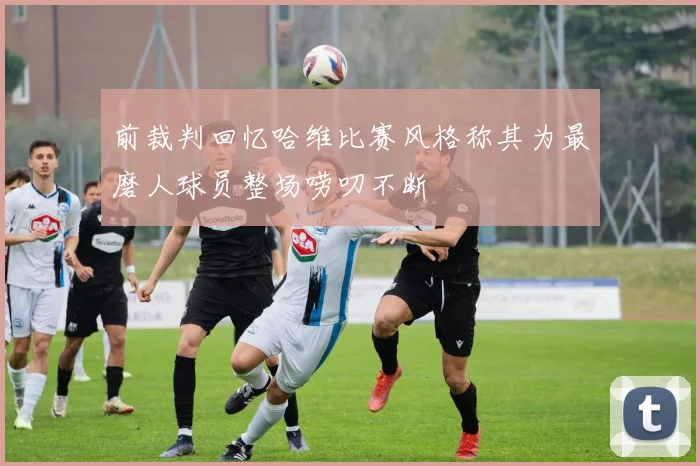 前裁判回忆哈维比赛风格称其为最磨人球员整场唠叨不断