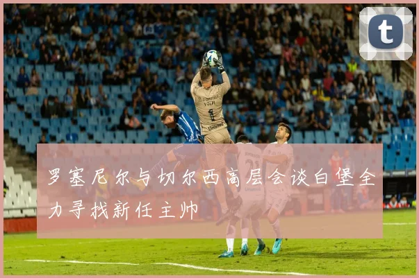 罗塞尼尔与切尔西高层会谈白堡全力寻找新任主帅