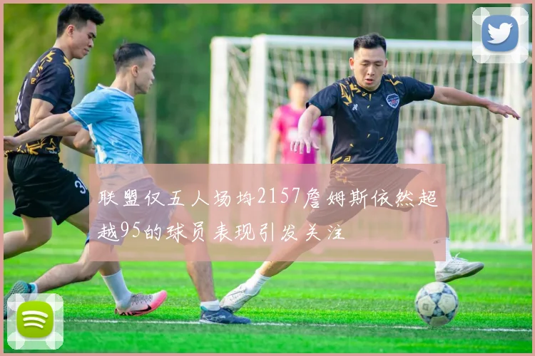联盟仅五人场均2157詹姆斯依然超越95的球员表现引发关注