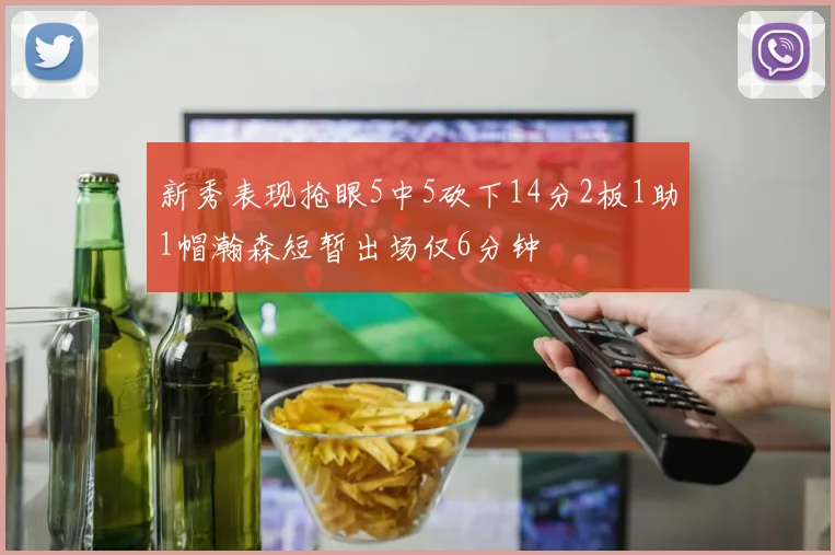 新秀表现抢眼5中5砍下14分2板1助1帽瀚森短暂出场仅6分钟