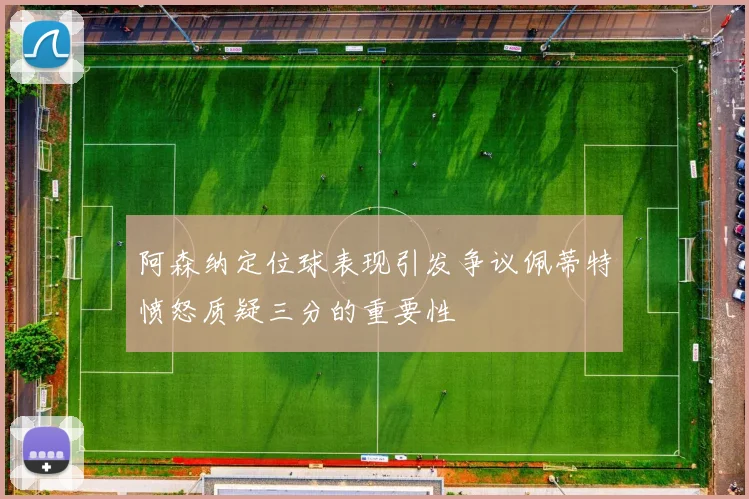 阿森纳定位球表现引发争议佩蒂特愤怒质疑三分的重要性