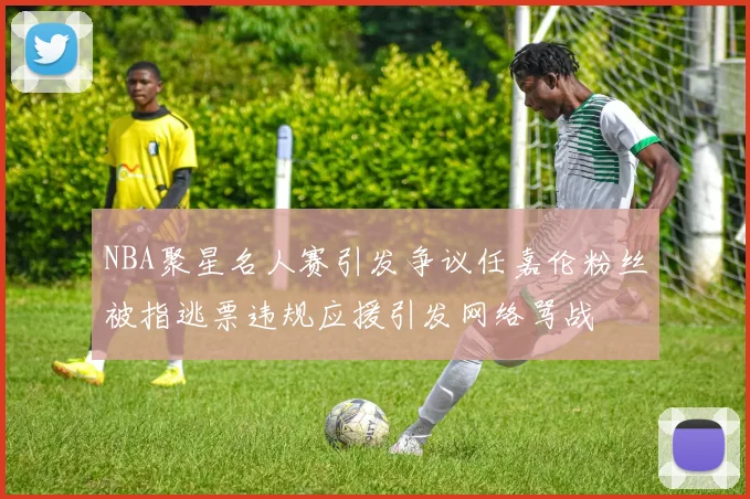 NBA聚星名人赛引发争议任嘉伦粉丝被指逃票违规应援引发网络骂战