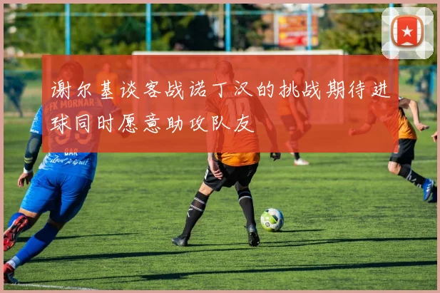 谢尔基谈客战诺丁汉的挑战期待进球同时愿意助攻队友