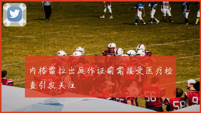 内格雷拉出庭作证前需接受医疗检查引发关注