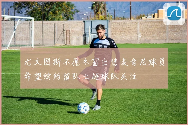 尤文图斯不愿冬窗出售麦肯尼球员希望续约留队土超球队关注