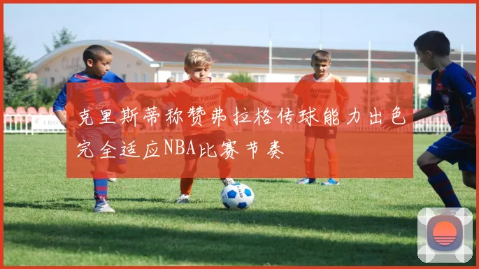 克里斯蒂称赞弗拉格传球能力出色完全适应NBA比赛节奏