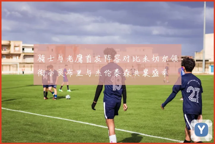 骑士与老鹰首发阵容对比米切尔领衔小莫布里与杰伦泰森共襄盛举