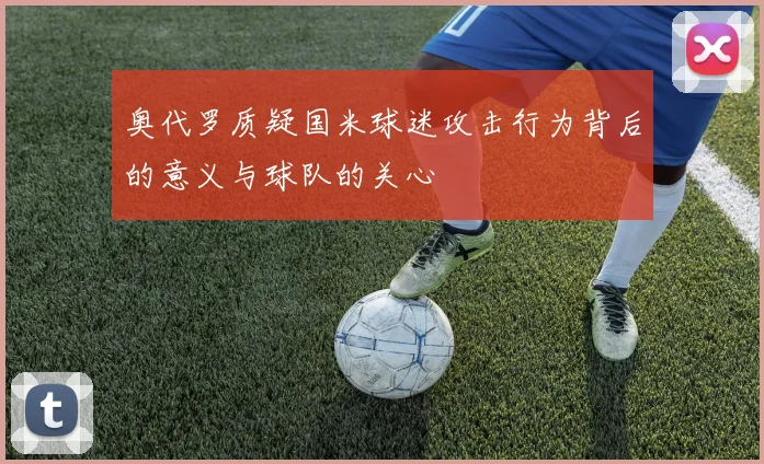 奥代罗质疑国米球迷攻击行为背后的意义与球队的关心