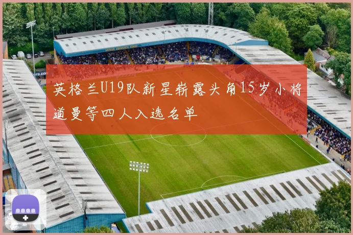 英格兰U19队新星崭露头角15岁小将道曼等四人入选名单