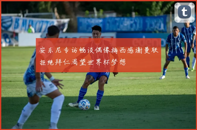 安东尼专访畅谈偶像梅西感谢曼联拒绝拜仁渴望世界杯梦想