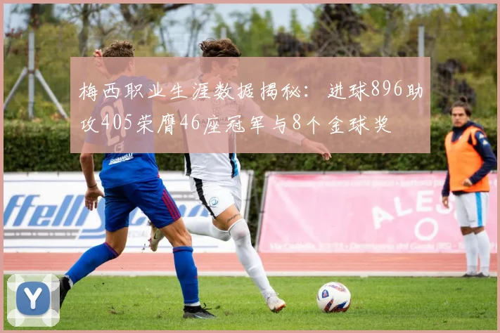 梅西职业生涯数据揭秘：进球896助攻405荣膺46座冠军与8个金球奖