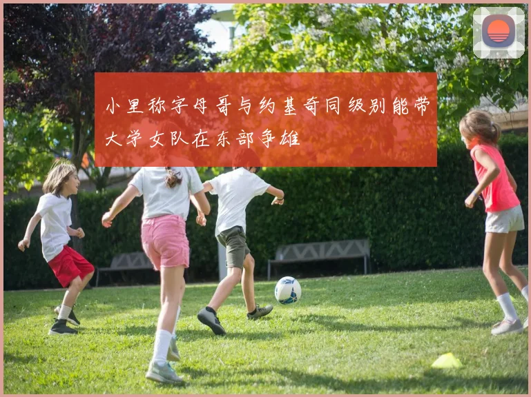 小里称字母哥与约基奇同级别能带大学女队在东部争雄