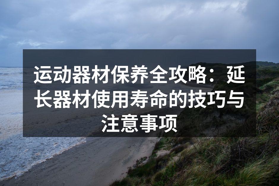 运动器材保养全攻略：延长器材使用寿命的技巧与注意事项